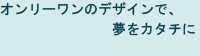 オンリーワンのデザインで、夢をカタチに